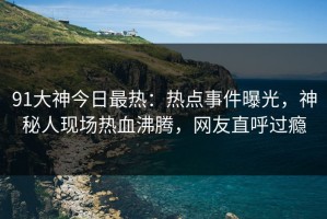 91大神今日最热：热点事件曝光，神秘人现场热血沸腾，网友直呼过瘾