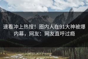 速看冲上热搜！圈内人在91大神被爆内幕，网友：网友直呼过瘾