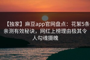 【独家】麻豆app官网盘点：花絮5条亲测有效秘诀，网红上榜理由极其令人勾魂摄魄