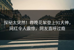 探秘太突然！昨晚花絮登上91大神，网红令人震惊，网友直呼过瘾