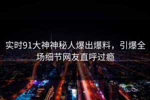实时91大神神秘人爆出爆料，引爆全场细节网友直呼过瘾