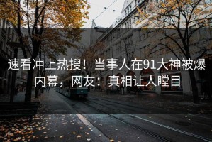 速看冲上热搜！当事人在91大神被爆内幕，网友：真相让人瞠目