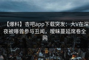 【爆料】杏吧app下载突发：大V在深夜被曝曾参与丑闻，暧昧蔓延席卷全网