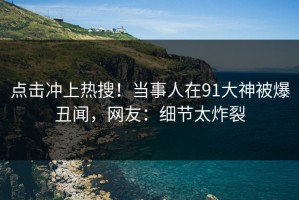 点击冲上热搜！当事人在91大神被爆丑闻，网友：细节太炸裂