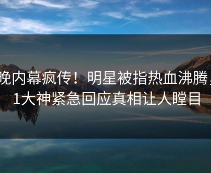 今晚内幕疯传！明星被指热血沸腾，91大神紧急回应真相让人瞠目