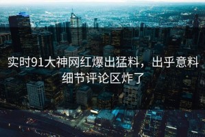 实时91大神网红爆出猛料，出乎意料细节评论区炸了