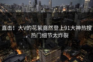 直击！大V的花絮竟然登上91大神热搜，热门细节太炸裂