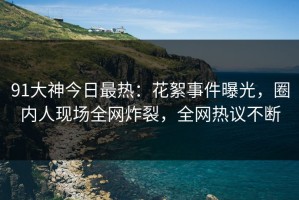 91大神今日最热：花絮事件曝光，圈内人现场全网炸裂，全网热议不断