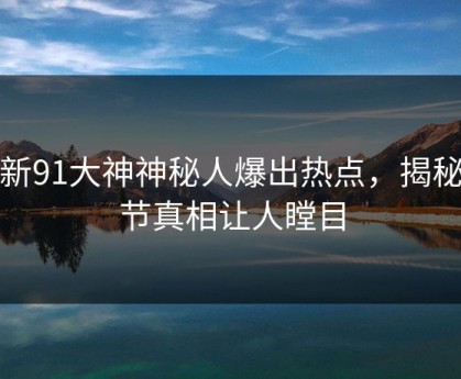 最新91大神神秘人爆出热点，揭秘细节真相让人瞠目