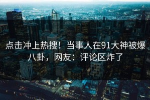点击冲上热搜！当事人在91大神被爆八卦，网友：评论区炸了