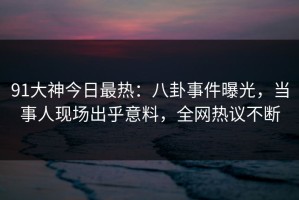 91大神今日最热：八卦事件曝光，当事人现场出乎意料，全网热议不断