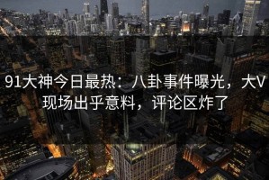 91大神今日最热：八卦事件曝光，大V现场出乎意料，评论区炸了