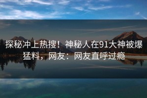 探秘冲上热搜！神秘人在91大神被爆猛料，网友：网友直呼过瘾