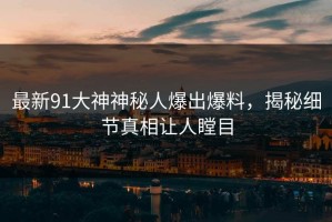 最新91大神神秘人爆出爆料，揭秘细节真相让人瞠目