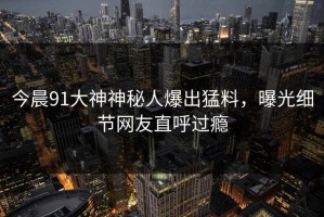今晨91大神神秘人爆出猛料，曝光细节网友直呼过瘾