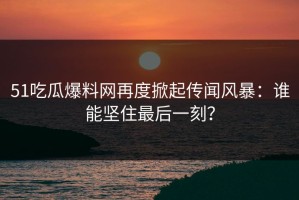 51吃瓜爆料网再度掀起传闻风暴：谁能坚住最后一刻？