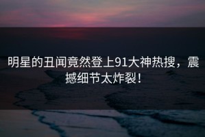 明星的丑闻竟然登上91大神热搜，震撼细节太炸裂！