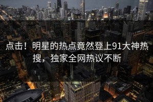 点击！明星的热点竟然登上91大神热搜，独家全网热议不断