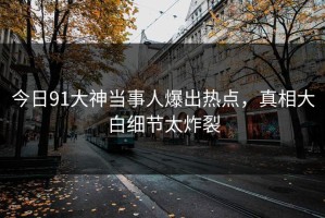 今日91大神当事人爆出热点，真相大白细节太炸裂