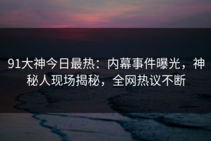 91大神今日最热：内幕事件曝光，神秘人现场揭秘，全网热议不断