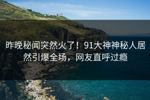 昨晚秘闻突然火了！91大神神秘人居然引爆全场，网友直呼过瘾