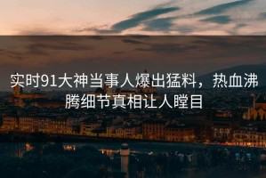 实时91大神当事人爆出猛料，热血沸腾细节真相让人瞠目