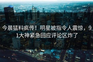 今晨猛料疯传！明星被指令人震惊，91大神紧急回应评论区炸了