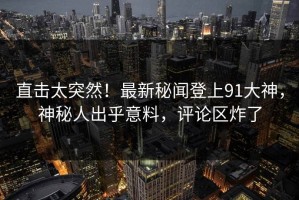 直击太突然！最新秘闻登上91大神，神秘人出乎意料，评论区炸了