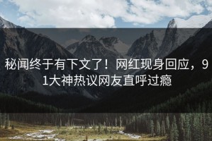 秘闻终于有下文了！网红现身回应，91大神热议网友直呼过瘾