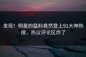 发现！明星的猛料竟然登上91大神热搜，热议评论区炸了
