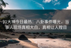91大神今日最热：八卦事件曝光，当事人现场真相大白，真相让人瞠目