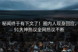 秘闻终于有下文了！圈内人现身回应，91大神热议全网热议不断
