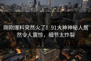 刚刚爆料突然火了！91大神神秘人居然令人震惊，细节太炸裂