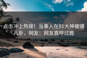 点击冲上热搜！当事人在91大神被爆八卦，网友：网友直呼过瘾