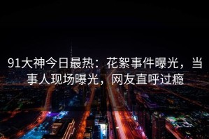 91大神今日最热：花絮事件曝光，当事人现场曝光，网友直呼过瘾