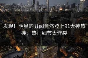 发现！明星的丑闻竟然登上91大神热搜，热门细节太炸裂