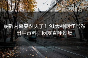 最新内幕突然火了！91大神网红居然出乎意料，网友直呼过瘾