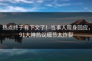 热点终于有下文了！当事人现身回应，91大神热议细节太炸裂