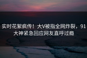 实时花絮疯传！大V被指全网炸裂，91大神紧急回应网友直呼过瘾