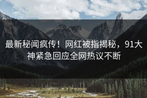 最新秘闻疯传！网红被指揭秘，91大神紧急回应全网热议不断