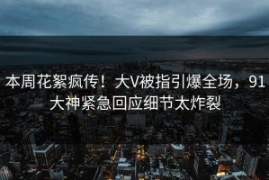 本周花絮疯传！大V被指引爆全场，91大神紧急回应细节太炸裂
