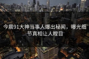 今晨91大神当事人爆出秘闻，曝光细节真相让人瞠目
