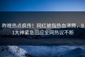 昨晚热点疯传！网红被指热血沸腾，91大神紧急回应全网热议不断