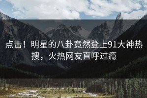 点击！明星的八卦竟然登上91大神热搜，火热网友直呼过瘾