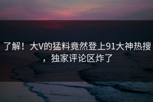 了解！大V的猛料竟然登上91大神热搜，独家评论区炸了