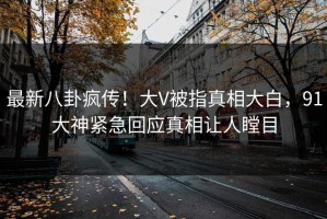 最新八卦疯传！大V被指真相大白，91大神紧急回应真相让人瞠目