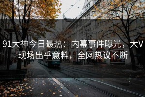 91大神今日最热：内幕事件曝光，大V现场出乎意料，全网热议不断