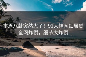 本周八卦突然火了！91大神网红居然全网炸裂，细节太炸裂