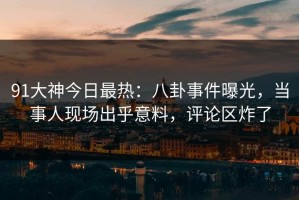 91大神今日最热：八卦事件曝光，当事人现场出乎意料，评论区炸了