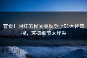查看！网红的秘闻竟然登上91大神热搜，震撼细节太炸裂